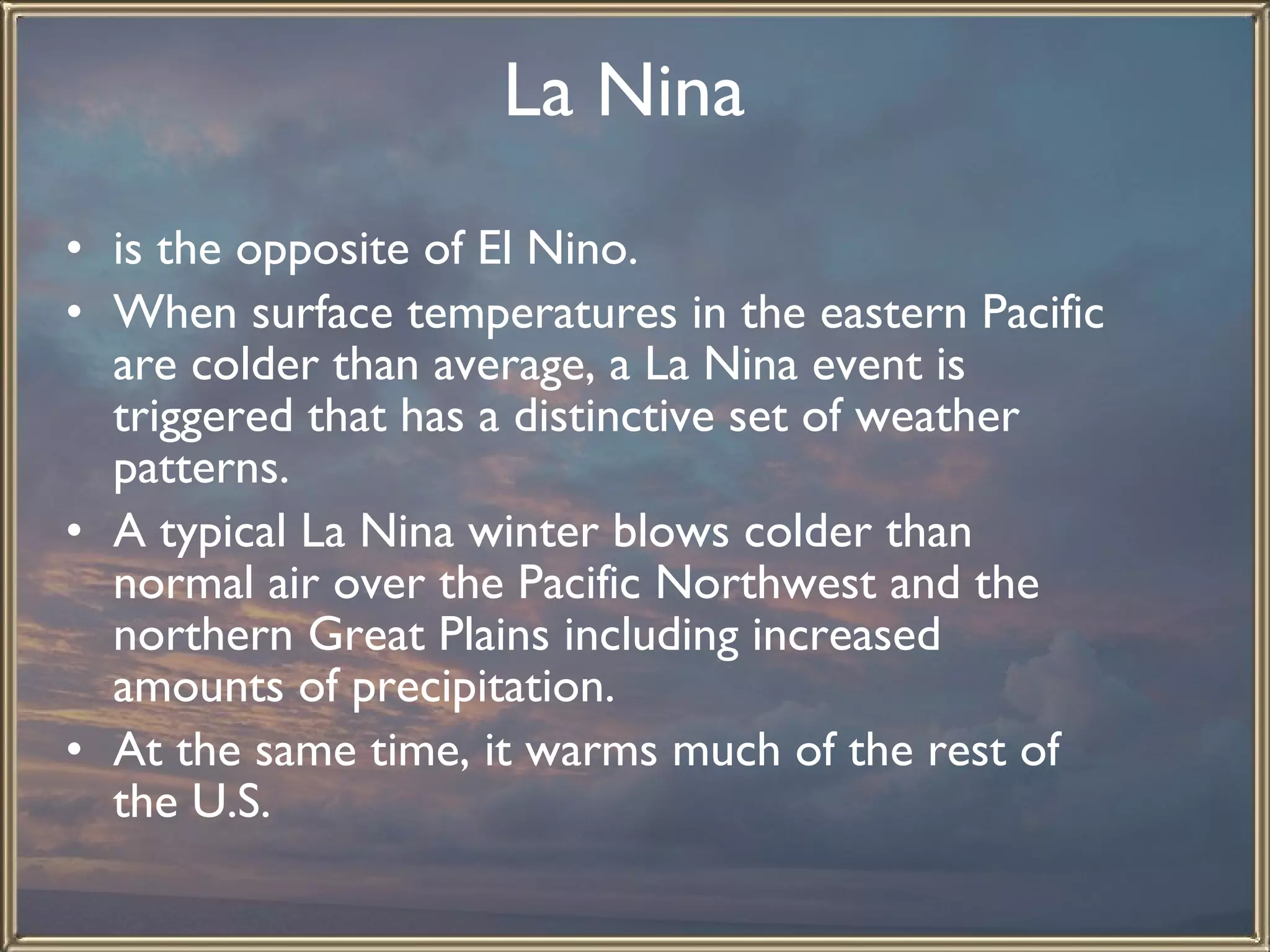 La Nina   is the opposite of El Nino.  When surface temperatures in the eastern Pacific are colder than average, a La Nina event is triggered that has a distinctive set of weather patterns.  A typical La Nina winter blows colder than normal air over the Pacific Northwest and the northern Great Plains including increased amounts of precipitation.  At the same time, it warms much of the rest of the U.S.   