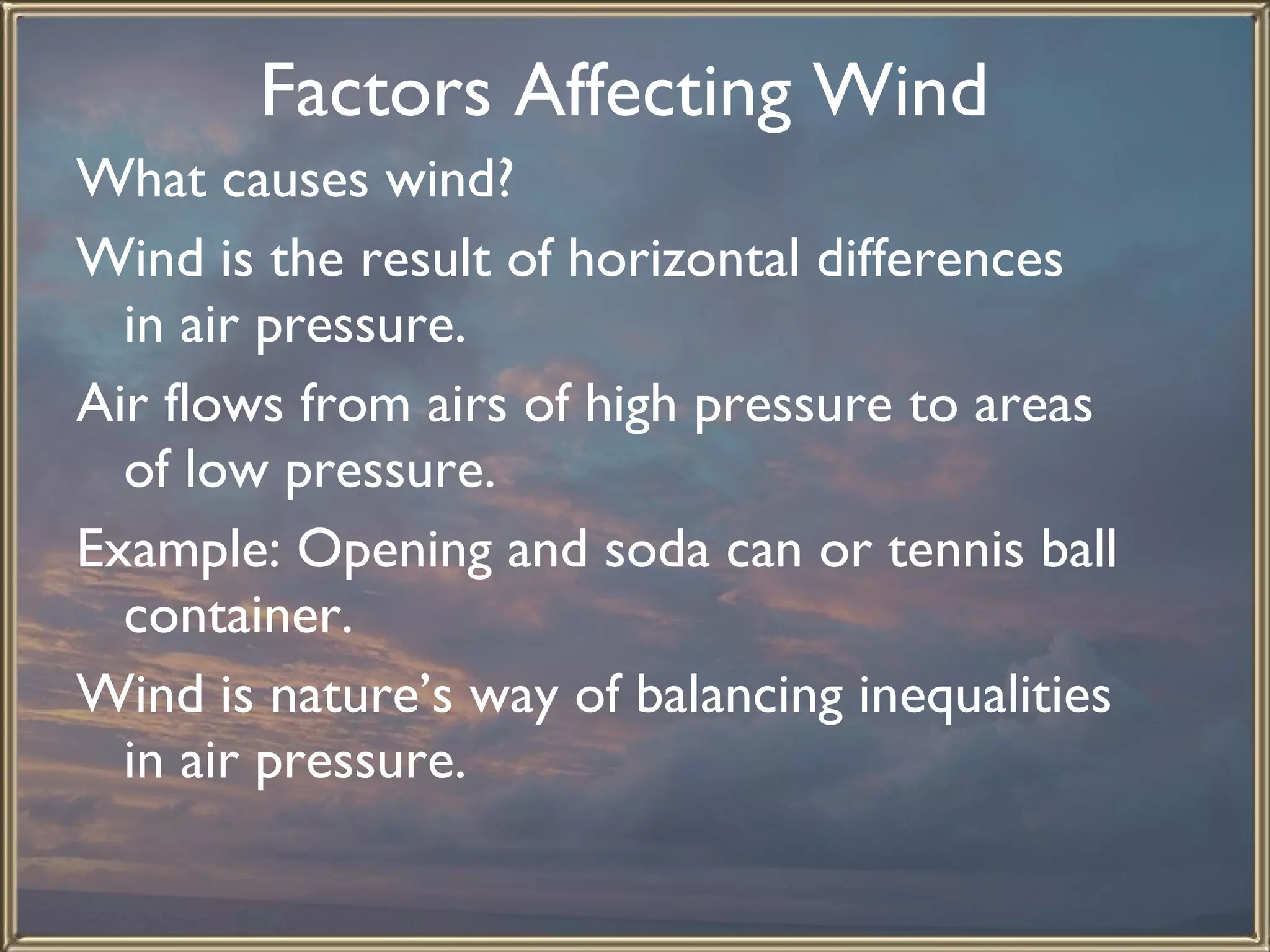 Factors Affecting Wind   What causes wind?  Wind is the result of horizontal differences in air pressure.  Air flows from airs of high pressure to areas of low pressure.  Example: Opening and soda can or tennis ball container.  Wind is nature’s way of balancing inequalities in air pressure.   