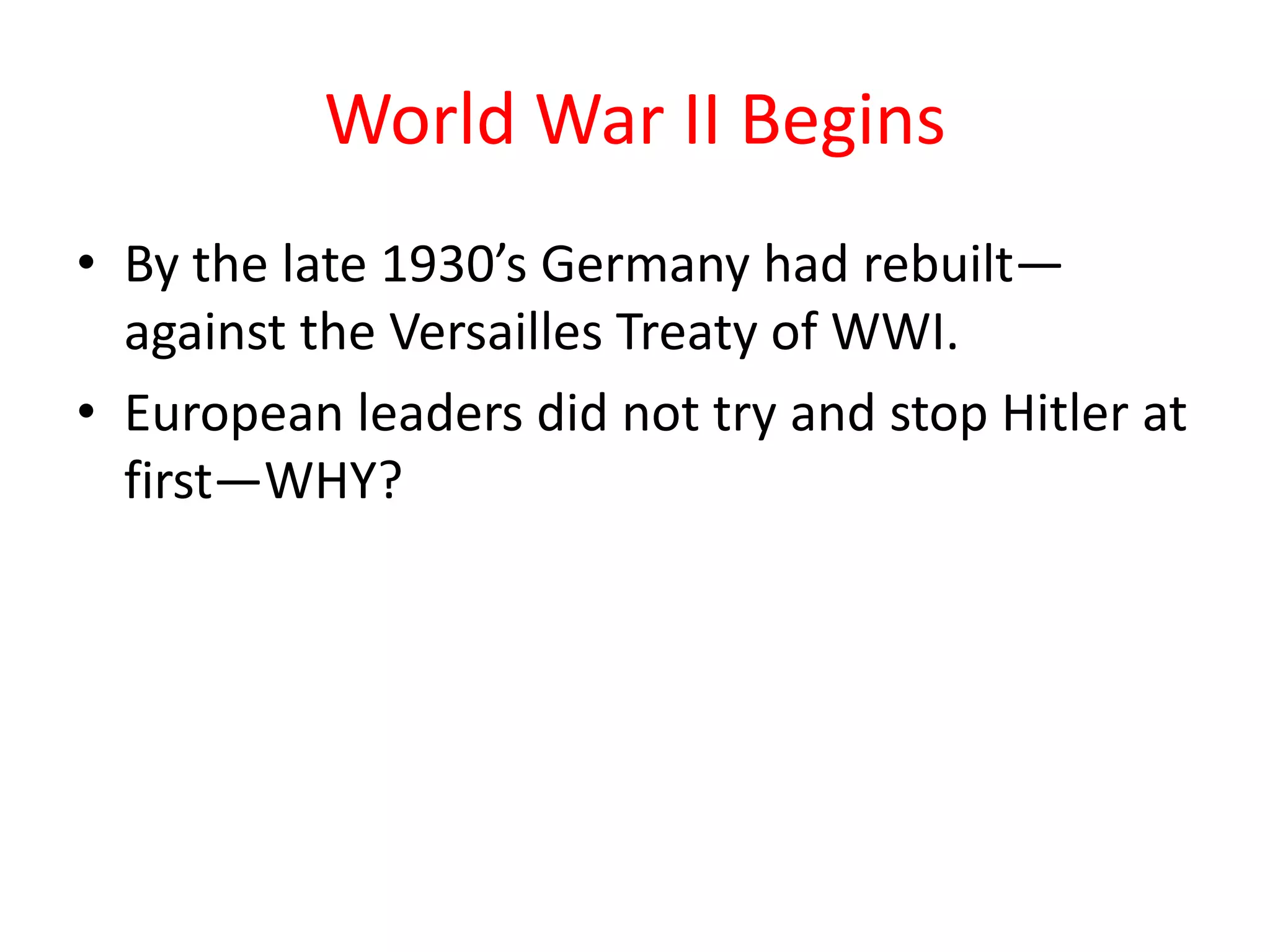 World War II Begins
• By the late 1930’s Germany had rebuilt—
against the Versailles Treaty of WWI.
• European leaders did not try and stop Hitler at
first—WHY?
 