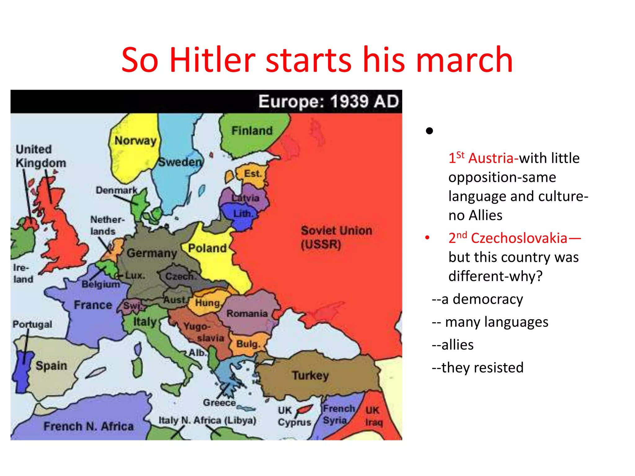 So Hitler starts his march
•
1St Austria-with little
opposition-same
language and culture-
no Allies
• 2nd Czechoslovakia—
but this country was
different-why?
--a democracy
-- many languages
--allies
--they resisted
 