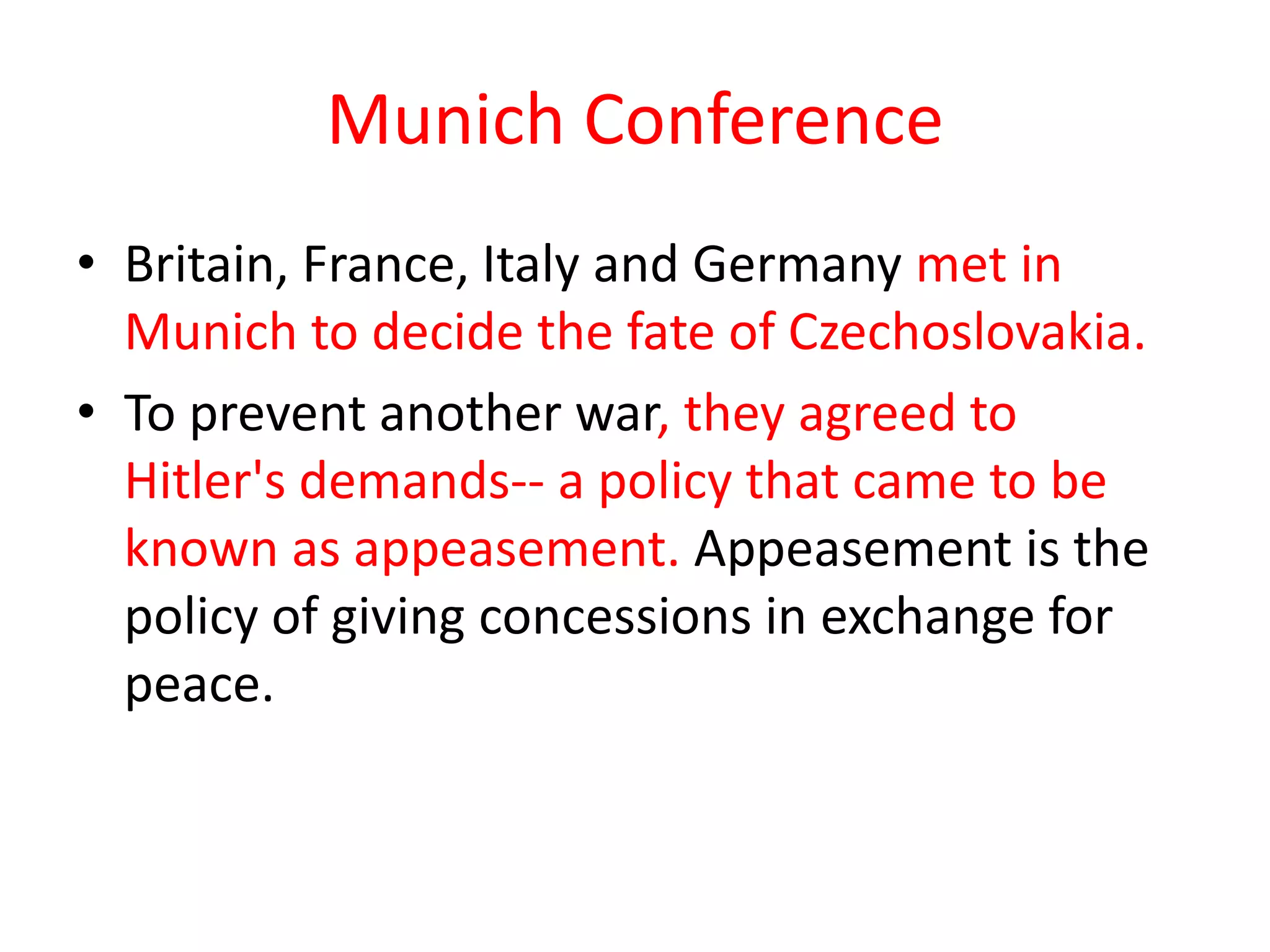 Munich Conference
• Britain, France, Italy and Germany met in
Munich to decide the fate of Czechoslovakia.
• To prevent another war, they agreed to
Hitler's demands-- a policy that came to be
known as appeasement. Appeasement is the
policy of giving concessions in exchange for
peace.
 