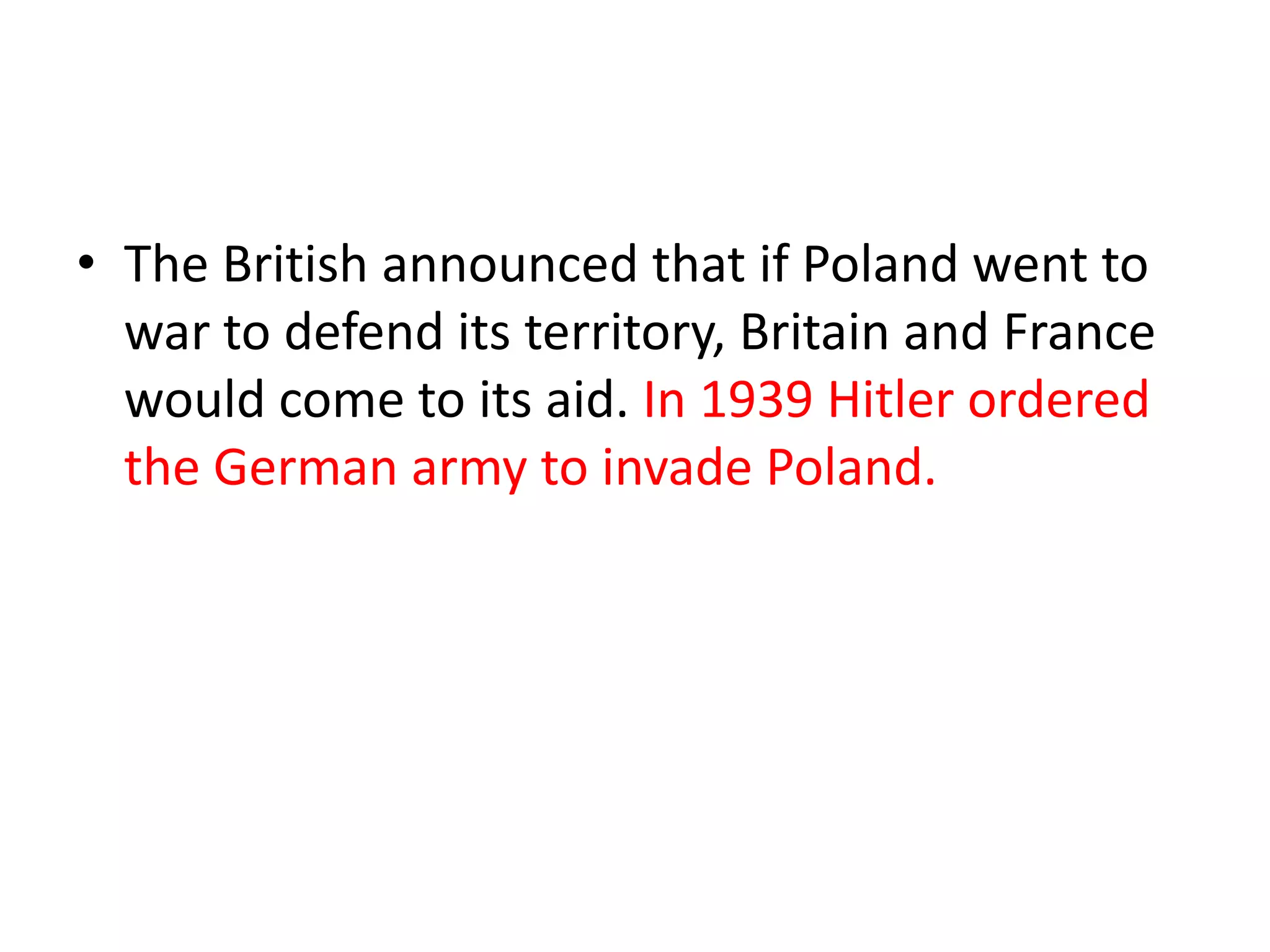 • The British announced that if Poland went to
war to defend its territory, Britain and France
would come to its aid. In 1939 Hitler ordered
the German army to invade Poland.
 