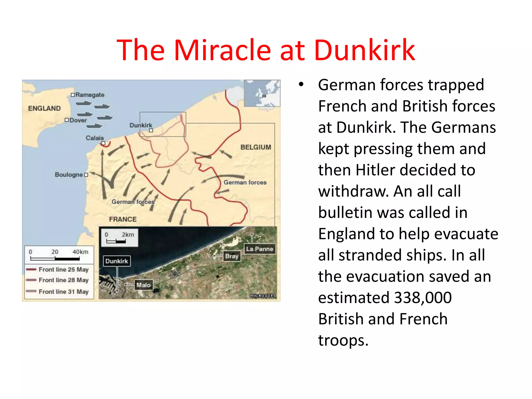 The Miracle at Dunkirk
• German forces trapped
French and British forces
at Dunkirk. The Germans
kept pressing them and
then Hitler decided to
withdraw. An all call
bulletin was called in
England to help evacuate
all stranded ships. In all
the evacuation saved an
estimated 338,000
British and French
troops.
 