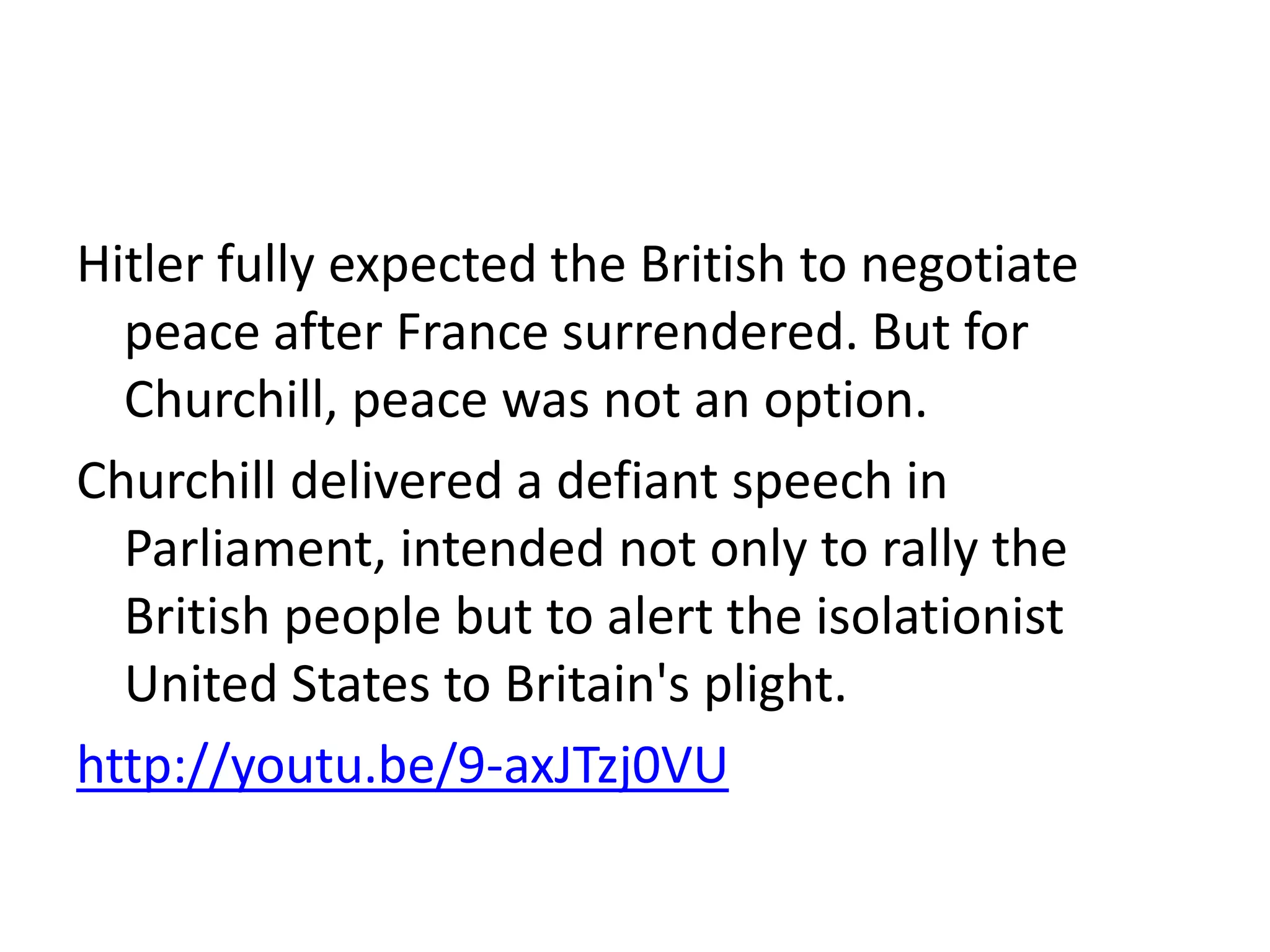 Hitler fully expected the British to negotiate
peace after France surrendered. But for
Churchill, peace was not an option.
Churchill delivered a defiant speech in
Parliament, intended not only to rally the
British people but to alert the isolationist
United States to Britain's plight.
http://youtu.be/9-axJTzj0VU
 