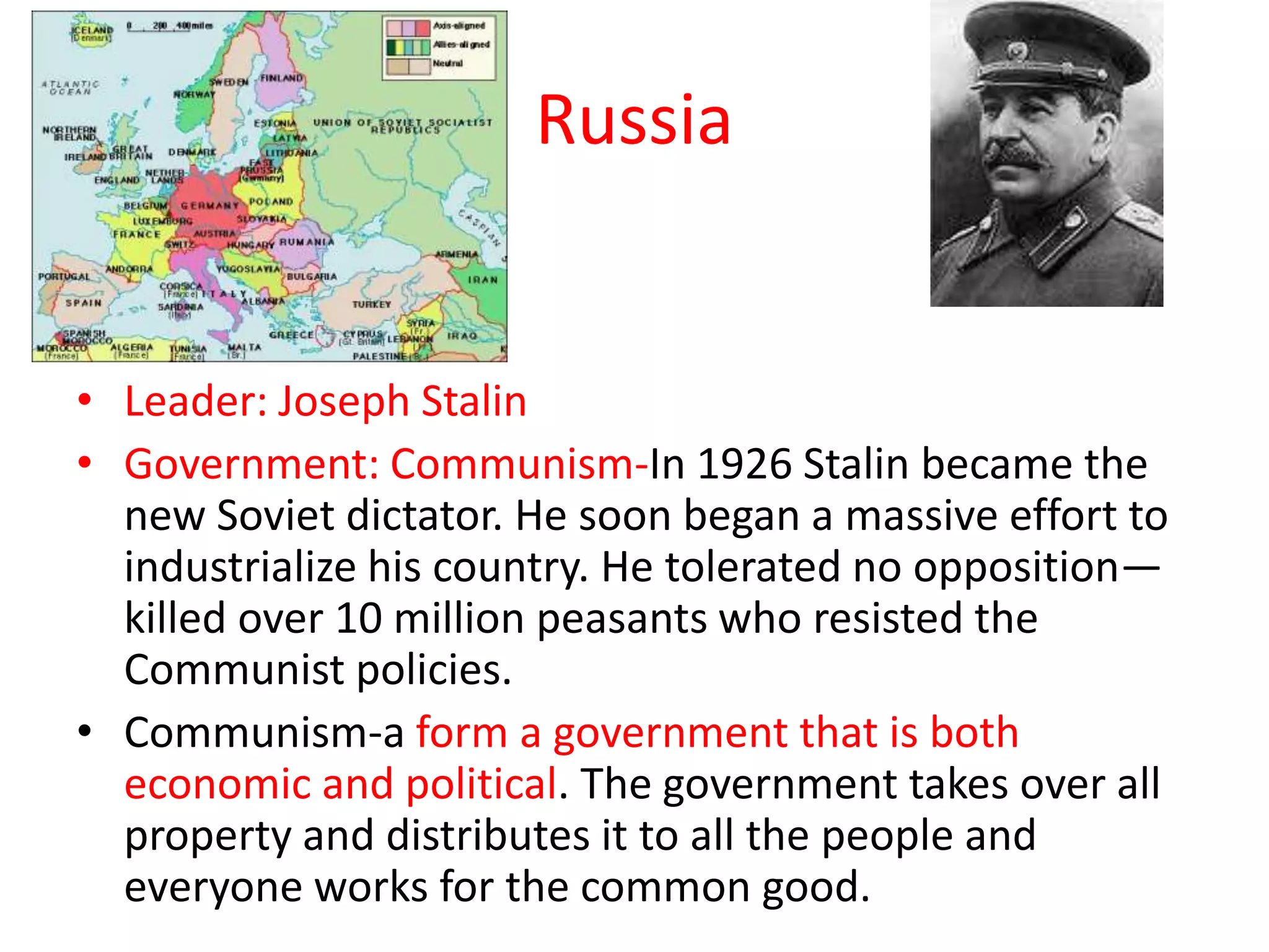 Russia
• Leader: Joseph Stalin
• Government: Communism-In 1926 Stalin became the
new Soviet dictator. He soon began a massive effort to
industrialize his country. He tolerated no opposition—
killed over 10 million peasants who resisted the
Communist policies.
• Communism-a form a government that is both
economic and political. The government takes over all
property and distributes it to all the people and
everyone works for the common good.
 