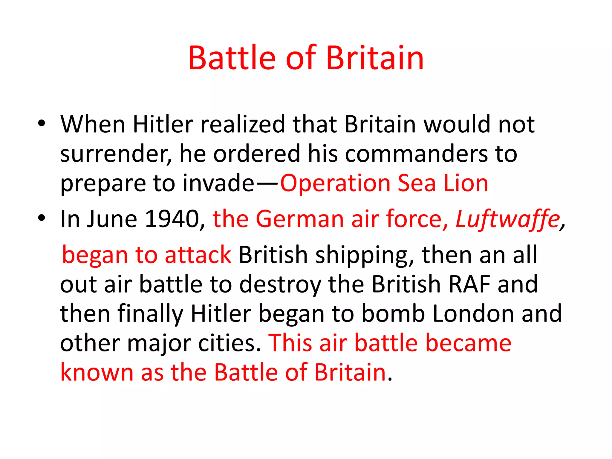 Battle of Britain
• When Hitler realized that Britain would not
surrender, he ordered his commanders to
prepare to invade—Operation Sea Lion
• In June 1940, the German air force, Luftwaffe,
began to attack British shipping, then an all
out air battle to destroy the British RAF and
then finally Hitler began to bomb London and
other major cities. This air battle became
known as the Battle of Britain.
 
