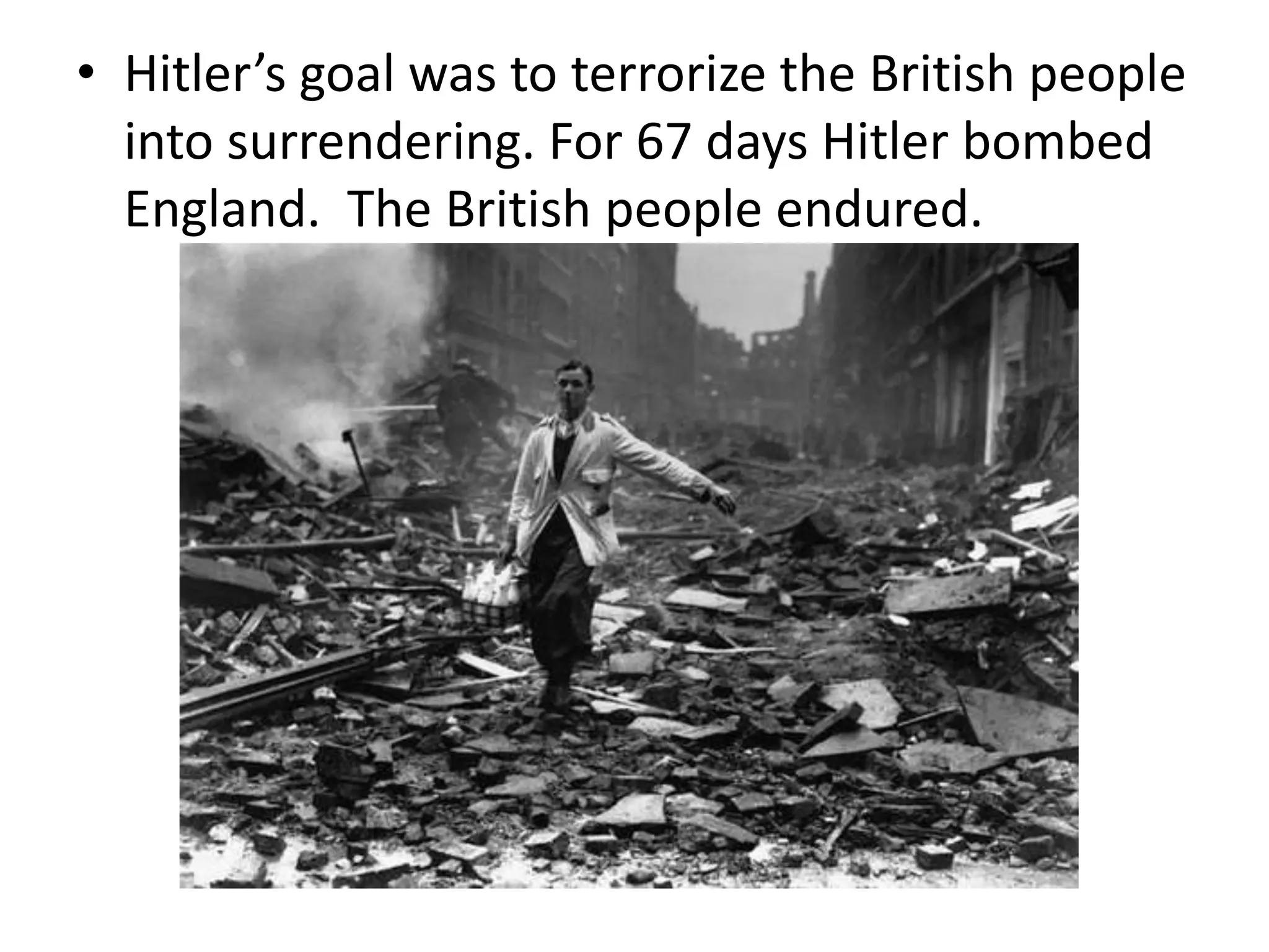 • Hitler’s goal was to terrorize the British people
into surrendering. For 67 days Hitler bombed
England. The British people endured.
 