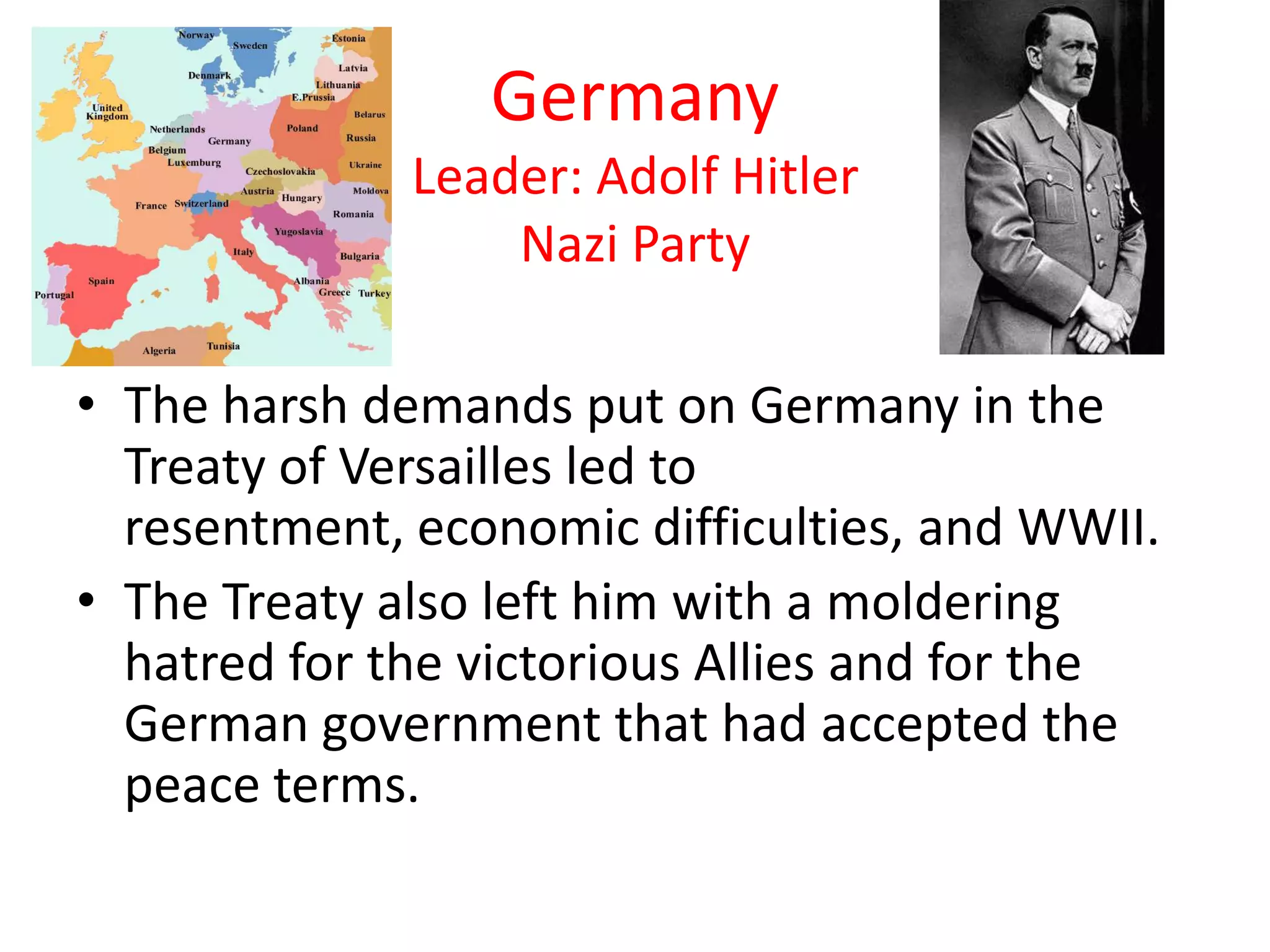 Germany
Leader: Adolf Hitler
Nazi Party
• The harsh demands put on Germany in the
Treaty of Versailles led to
resentment, economic difficulties, and WWII.
• The Treaty also left him with a moldering
hatred for the victorious Allies and for the
German government that had accepted the
peace terms.
 