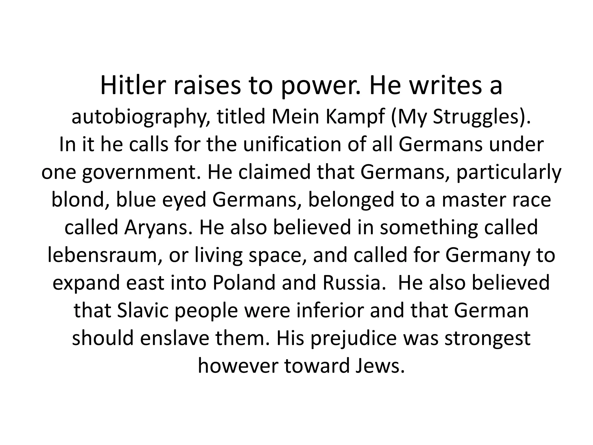 Hitler raises to power. He writes a
autobiography, titled Mein Kampf (My Struggles).
In it he calls for the unification of all Germans under
one government. He claimed that Germans, particularly
blond, blue eyed Germans, belonged to a master race
called Aryans. He also believed in something called
lebensraum, or living space, and called for Germany to
expand east into Poland and Russia. He also believed
that Slavic people were inferior and that German
should enslave them. His prejudice was strongest
however toward Jews.
 