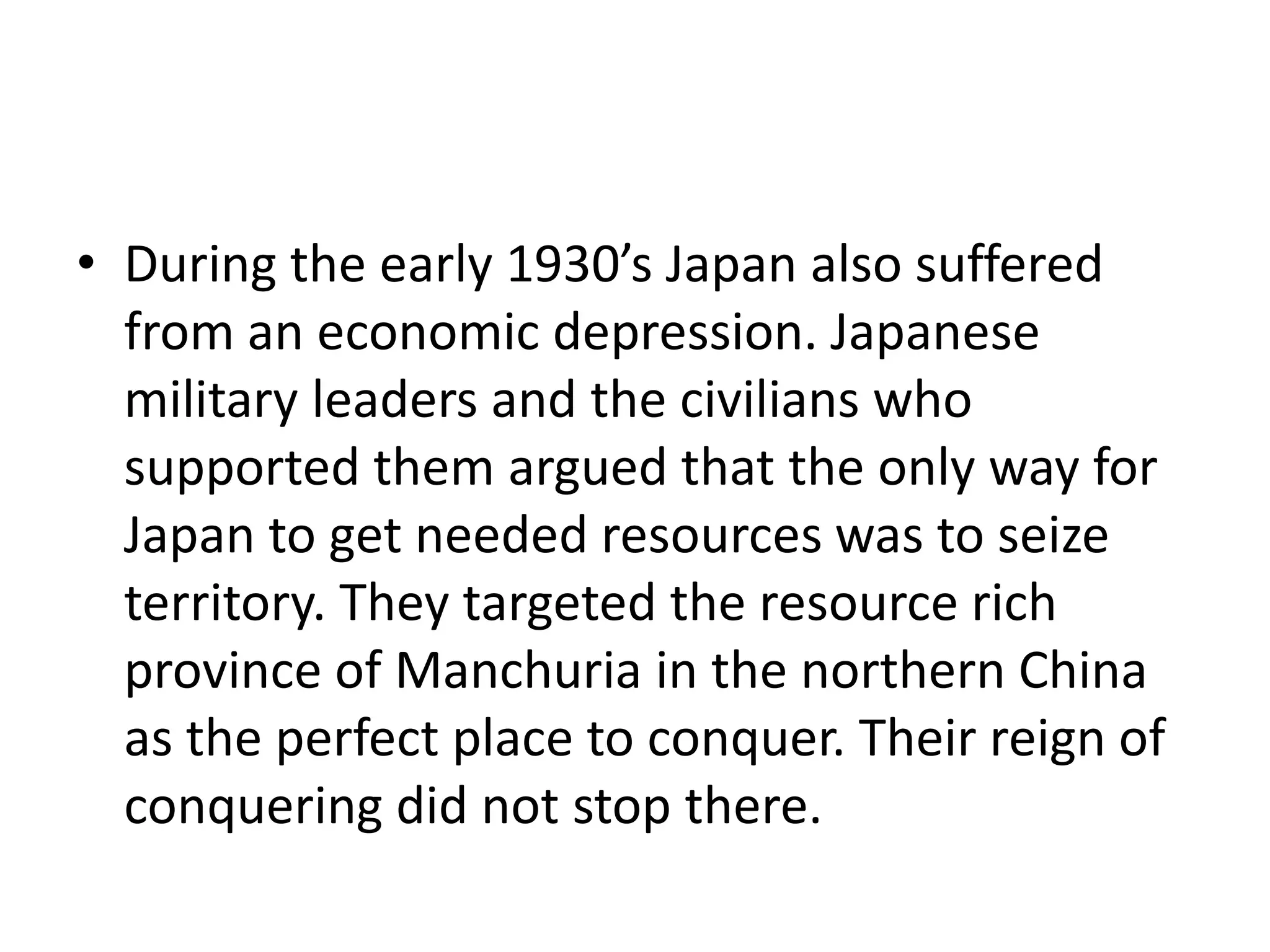 • During the early 1930’s Japan also suffered
from an economic depression. Japanese
military leaders and the civilians who
supported them argued that the only way for
Japan to get needed resources was to seize
territory. They targeted the resource rich
province of Manchuria in the northern China
as the perfect place to conquer. Their reign of
conquering did not stop there.
 