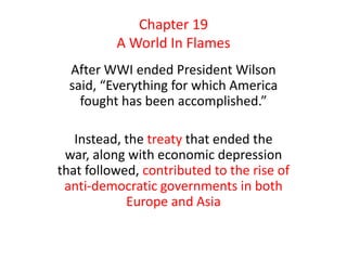 After WWI ended President Wilson
said, “Everything for which America
fought has been accomplished.”
Instead, the treaty that ended the
war, along with economic depression
that followed, contributed to the rise of
anti-democratic governments in both
Europe and Asia
Chapter 19
A World In Flames
 