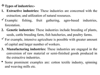 Types of industries:-
1. Extractive industries: These industries are concerned with the
extraction; and utilization of natural resources.
 Example: fishing, fruit gathering, agro-based industries,
forestation.
2. Genetic industries: These industries include breeding of plants,
seeds, cattle breeding farm, fish hatcheries, and poultry farms.
 For example, intensive agriculture is possible with greater amount
of capital and larger number of workers.
3. Manufacturing industries: These industries are engaged in the
conversion of raw material or semi-finished goods produced in
the extractive industries.
 Some prominent examples are: cotton textile industry, spinning
and weaving mills etc.
 
