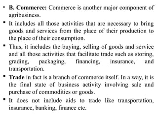 • B. Commerce: Commerce is another major component of
agribusiness.
 It includes all those activities that are necessary to bring
goods and services from the place of their production to
the place of their consumption.
 Thus, it includes the buying, selling of goods and service
and all those activities that facilitate trade such as storing,
grading, packaging, financing, insurance, and
transportation.
 Trade in fact is a branch of commerce itself. In a way, it is
the final state of business activity involving sale and
purchase of commodities or goods.
 It does not include aids to trade like transportation,
insurance, banking, finance etc.
 