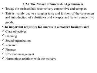 1.2.2 The Nature of Successful Agribusiness
• Today, the business has become very competitive and complex.
• This is mainly due to changing taste and fashion of the consumers
and introduction of substitutes and cheaper and better competitive
goods.
•The important requisites for success in a modern business are:
 Clear objectives
 Planning
 Sound organization
 Research
 Finance
 Efficient management
 Harmonious relations with the workers
 