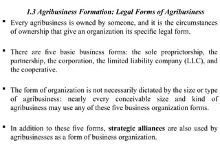 1.3 Agribusiness Formation: Legal Forms of Agribusiness
 Every agribusiness is owned by someone, and it is the circumstances
of ownership that give an organization its speciﬁc legal form.
 There are ﬁve basic business forms: the sole proprietorship, the
partnership, the corporation, the limited liability company (LLC), and
the cooperative.
 The form of organization is not necessarily dictated by the size or type
of agribusiness: nearly every conceivable size and kind of
agribusiness may use any of these ﬁve business organization forms.
 In addition to these ﬁve forms, strategic alliances are also used by
agribusinesses as a form of business organization.
 