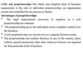 1.The sole proprietorship:-The oldest and simplest form of business
organization is the sole or individual proprietorship, an organization
owned and controlled by one person or family.
Advantages of proprietorships
 The legal requirements necessary to organize as a sole
proprietorship are minimal.
 The proprietorship gives the individual owner complete control over
the business.
 A sole proprietor pays no income tax as a separate business entity.
 The proprietorship can conduct business in any of the country states
without special permission other than whatever licenses are required
for that particular kind of business
 