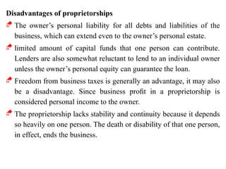 Disadvantages of proprietorships
 The owner’s personal liability for all debts and liabilities of the
business, which can extend even to the owner’s personal estate.
 limited amount of capital funds that one person can contribute.
Lenders are also somewhat reluctant to lend to an individual owner
unless the owner’s personal equity can guarantee the loan.
 Freedom from business taxes is generally an advantage, it may also
be a disadvantage. Since business proﬁt in a proprietorship is
considered personal income to the owner.
 The proprietorship lacks stability and continuity because it depends
so heavily on one person. The death or disability of that one person,
in effect, ends the business.
 