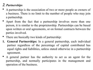 2. Partnerships
 A partnership is the association of two or more people as owners of
a business. There is no limit to the number of people who may join
a partnership.
 Apart from the fact that a partnership involves more than one
person, it is similar to the proprietorship. Partnerships can be based
upon written or oral agreements, or on formal contracts between the
parties involved.
 There are basically two kinds of partnership:
1. General Partnerships: In a general partnership, each individual
partner regardless of the percentage of capital contributed has
equal rights and liabilities, unless stated otherwise in a partnership
agreement.
 A general partner has the authority to act as an agent for the
partnership, and normally participates in the management and
operation of the business.
 