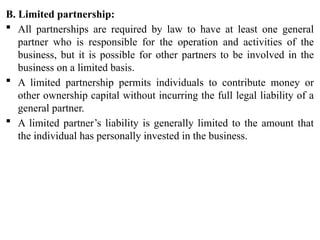 B. Limited partnership:
 All partnerships are required by law to have at least one general
partner who is responsible for the operation and activities of the
business, but it is possible for other partners to be involved in the
business on a limited basis.
 A limited partnership permits individuals to contribute money or
other ownership capital without incurring the full legal liability of a
general partner.
 A limited partner’s liability is generally limited to the amount that
the individual has personally invested in the business.
 