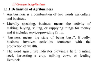1.1 Concepts in Agribusiness
1.1.1.Definistion of Agribusiness
• Agribusiness is a combination of two words agriculture
and business.
• Literally speaking, business means the activity of
making, buying, selling, or supplying things for money
and it includes service-providing firms.
• “business means the state of being busy”. Broadly,
business involves activities connected with the
production of wealth.
• The word agriculture indicates plowing a field, planting
seed, harvesting a crop, milking cows, or feeding
livestock.
 