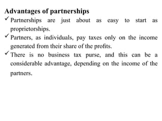 Advantages of partnerships
Partnerships are just about as easy to start as
proprietorships.
Partners, as individuals, pay taxes only on the income
generated from their share of the proﬁts.
There is no business tax purse, and this can be a
considerable advantage, depending on the income of the
partners.
 