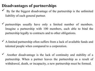 Disadvantages of partnerships
 By far the biggest disadvantage of the partnership is the unlimited
liability of each general partner.
 partnerships usually have only a limited number of members.
Imagine a partnership with 100 members, each able to bind the
partnership legally to contracts and to other obligations.
 A limited partnership often suffers from a lack of available funds and
talented people when compared to a corporation.
 Another disadvantage is the lack of continuity and stability of a
partnership. When a partner leaves the partnership as a result of
withdrawal, death, or incapacity, a new partnership must be formed.
 