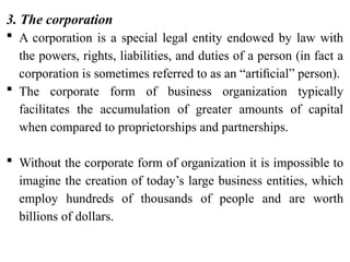 3. The corporation
 A corporation is a special legal entity endowed by law with
the powers, rights, liabilities, and duties of a person (in fact a
corporation is sometimes referred to as an “artiﬁcial” person).
 The corporate form of business organization typically
facilitates the accumulation of greater amounts of capital
when compared to proprietorships and partnerships.
 Without the corporate form of organization it is impossible to
imagine the creation of today’s large business entities, which
employ hundreds of thousands of people and are worth
billions of dollars.
 