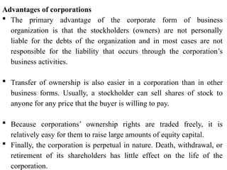 Advantages of corporations
 The primary advantage of the corporate form of business
organization is that the stockholders (owners) are not personally
liable for the debts of the organization and in most cases are not
responsible for the liability that occurs through the corporation’s
business activities.
 Transfer of ownership is also easier in a corporation than in other
business forms. Usually, a stockholder can sell shares of stock to
anyone for any price that the buyer is willing to pay.
 Because corporations’ ownership rights are traded freely, it is
relatively easy for them to raise large amounts of equity capital.
 Finally, the corporation is perpetual in nature. Death, withdrawal, or
retirement of its shareholders has little effect on the life of the
corporation.
 