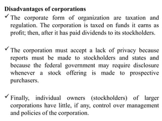 Disadvantages of corporations
The corporate form of organization are taxation and
regulation. The corporation is taxed on funds it earns as
proﬁt; then, after it has paid dividends to its stockholders.
The corporation must accept a lack of privacy because
reports must be made to stockholders and states and
because the federal government may require disclosure
whenever a stock offering is made to prospective
purchasers.
Finally, individual owners (stockholders) of larger
corporations have little, if any, control over management
and policies of the corporation.
 