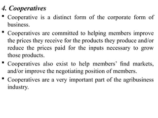 4. Cooperatives
 Cooperative is a distinct form of the corporate form of
business.
 Cooperatives are committed to helping members improve
the prices they receive for the products they produce and/or
reduce the prices paid for the inputs necessary to grow
those products.
 Cooperatives also exist to help members’ ﬁnd markets,
and/or improve the negotiating position of members.
 Cooperatives are a very important part of the agribusiness
industry.
 