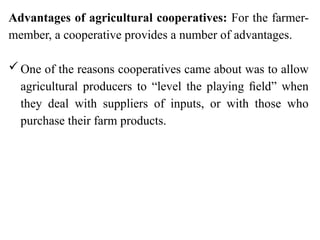 Advantages of agricultural cooperatives: For the farmer-
member, a cooperative provides a number of advantages.
One of the reasons cooperatives came about was to allow
agricultural producers to “level the playing ﬁeld” when
they deal with suppliers of inputs, or with those who
purchase their farm products.
 