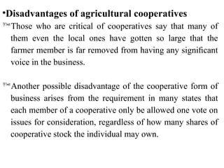 •Disadvantages of agricultural cooperatives
Those who are critical of cooperatives say that many of
them even the local ones have gotten so large that the
farmer member is far removed from having any signiﬁcant
voice in the business.
Another possible disadvantage of the cooperative form of
business arises from the requirement in many states that
each member of a cooperative only be allowed one vote on
issues for consideration, regardless of how many shares of
cooperative stock the individual may own.
 