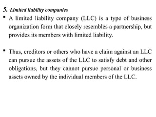 5. Limited liability companies
 A limited liability company (LLC) is a type of business
organization form that closely resembles a partnership, but
provides its members with limited liability.
 Thus, creditors or others who have a claim against an LLC
can pursue the assets of the LLC to satisfy debt and other
obligations, but they cannot pursue personal or business
assets owned by the individual members of the LLC.
 