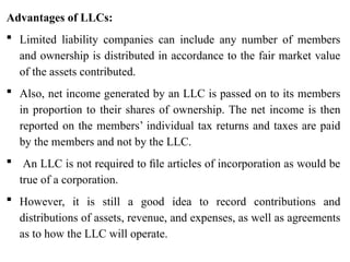 Advantages of LLCs:
 Limited liability companies can include any number of members
and ownership is distributed in accordance to the fair market value
of the assets contributed.
 Also, net income generated by an LLC is passed on to its members
in proportion to their shares of ownership. The net income is then
reported on the members’ individual tax returns and taxes are paid
by the members and not by the LLC.
 An LLC is not required to ﬁle articles of incorporation as would be
true of a corporation.
 However, it is still a good idea to record contributions and
distributions of assets, revenue, and expenses, as well as agreements
as to how the LLC will operate.
 