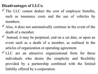 Disadvantages of LLCs:
The LLC cannot deduct the cost of employee beneﬁts,
such as insurance costs and the use of vehicles by
members.
Also, it does not automatically continue in the event of the
death of a member.
 Instead, it may be perpetual, end on a set date, or upon an
event such as a death of a member, as outlined in the
articles of organization or operating agreement.
LLC are an attractive organizational form for those
individuals who desire the simplicity and ﬂexibility
provided by a partnership combined with the limited
liability offered by a corporation.
 