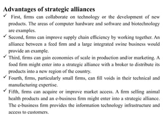 Advantages of strategic alliances
 First, ﬁrms can collaborate on technology or the development of new
products. The areas of computer hardware and software and biotechnology
are examples.
 Second, ﬁrms can improve supply chain efﬁciency by working together. An
alliance between a feed ﬁrm and a large integrated swine business would
provide an example.
 Third, ﬁrms can gain economies of scale in production and/or marketing. A
food ﬁrm might enter into a strategic alliance with a broker to distribute its
products into a new region of the country.
 Fourth, ﬁrms, particularly small ﬁrms, can ﬁll voids in their technical and
manufacturing expertise.
 Fifth, ﬁrms can acquire or improve market access. A ﬁrm selling animal
health products and an e-business ﬁrm might enter into a strategic alliance.
The e-business ﬁrm provides the information technology infrastructure and
access to customers.
 