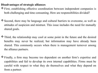 Disadvantages of strategic alliances
 First, establishing effective coordination between independent companies is
both challenging and time consuming. How are responsibilities divided?
 Second, there may be language and cultural barriers to overcome, as well as
attitudes of suspicion and mistrust. This issue includes the need for mutually
shared goals.
 Third, the relationship may cool at some point in the future and the desired
beneﬁts may never be realized, but information may have already been
shared. This commonly occurs when there is management turnover among
the alliance partners.
 Finally, a ﬁrm may become too dependent on another ﬁrm’s expertise and
capabilities and fail to develop its own internal capabilities. Firms must be
careful with respect to what they do themselves and what they depend on
from a partner.
 