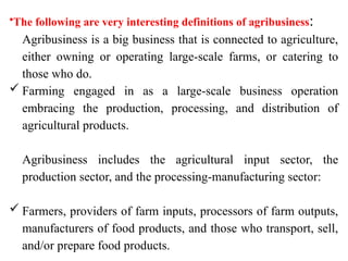•The following are very interesting definitions of agribusiness:
Agribusiness is a big business that is connected to agriculture,
either owning or operating large-scale farms, or catering to
those who do.
 Farming engaged in as a large-scale business operation
embracing the production, processing, and distribution of
agricultural products.
Agribusiness includes the agricultural input sector, the
production sector, and the processing-manufacturing sector:
 Farmers, providers of farm inputs, processors of farm outputs,
manufacturers of food products, and those who transport, sell,
and/or prepare food products.
 