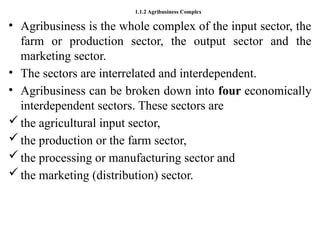 1.1.2 Agribusiness Complex
• Agribusiness is the whole complex of the input sector, the
farm or production sector, the output sector and the
marketing sector.
• The sectors are interrelated and interdependent.
• Agribusiness can be broken down into four economically
interdependent sectors. These sectors are
the agricultural input sector,
the production or the farm sector,
the processing or manufacturing sector and
the marketing (distribution) sector.
 
