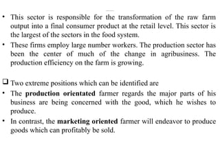 2. Production orFarm Sub-System
• This sector is responsible for the transformation of the raw farm
output into a final consumer product at the retail level. This sector is
the largest of the sectors in the food system.
• These firms employ large number workers. The production sector has
been the center of much of the change in agribusiness. The
production efficiency on the farm is growing.
 Two extreme positions which can be identified are
• The production orientated farmer regards the major parts of his
business are being concerned with the good, which he wishes to
produce.
• In contrast, the marketing oriented farmer will endeavor to produce
goods which can profitably be sold.
 