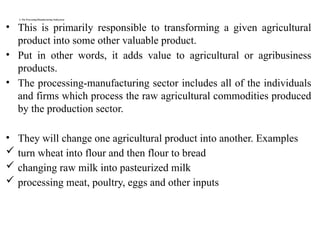 3. The Processing/Manufacturing /Subsystem
• This is primarily responsible to transforming a given agricultural
product into some other valuable product.
• Put in other words, it adds value to agricultural or agribusiness
products.
• The processing-manufacturing sector includes all of the individuals
and firms which process the raw agricultural commodities produced
by the production sector.
• They will change one agricultural product into another. Examples
 turn wheat into flour and then flour to bread
 changing raw milk into pasteurized milk
 processing meat, poultry, eggs and other inputs
 