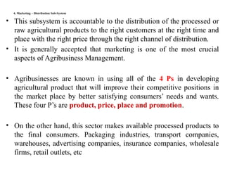 4. Marketing – Distribution Sub-System
• This subsystem is accountable to the distribution of the processed or
raw agricultural products to the right customers at the right time and
place with the right price through the right channel of distribution.
• It is generally accepted that marketing is one of the most crucial
aspects of Agribusiness Management.
• Agribusinesses are known in using all of the 4 Ps in developing
agricultural product that will improve their competitive positions in
the market place by better satisfying consumers’ needs and wants.
These four P’s are product, price, place and promotion.
• On the other hand, this sector makes available processed products to
the final consumers. Packaging industries, transport companies,
warehouses, advertising companies, insurance companies, wholesale
firms, retail outlets, etc
 