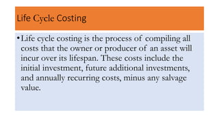 Life Cycle Costing
•Life cycle costing is the process of compiling all
costs that the owner or producer of an asset will
incur over its lifespan. These costs include the
initial investment, future additional investments,
and annually recurring costs, minus any salvage
value.
 