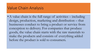 Value Chain Analysis
• A value chain is the full range of activities – including
design, production, marketing and distribution – that
businesses conduct to bring a product or service from
conception to delivery. For companies that produce
goods, the value chain starts with the raw materials to
make the products and consists of everything added
before the product is sold to consumers.
 