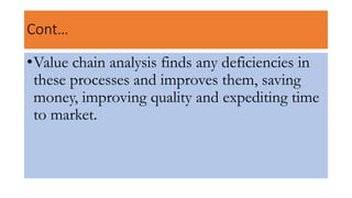 Cont…
•Value chain analysis finds any deficiencies in
these processes and improves them, saving
money, improving quality and expediting time
to market.
 