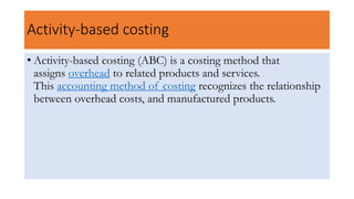Activity-based costing
• Activity-based costing (ABC) is a costing method that
assigns overhead to related products and services.
This accounting method of costing recognizes the relationship
between overhead costs, and manufactured products.
 