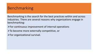 Benchmarking
Benchmarking is the search for the best practices within and across
industries. There are several reasons why organizations engage in
benchmarking:
For continuous improvement of internal operations
To become more externally competitive, or
For organizational survival.
 