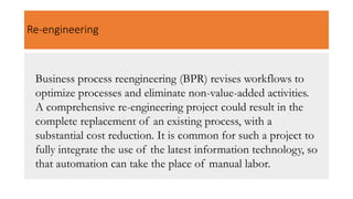 Re-engineering
Business process reengineering (BPR) revises workflows to
optimize processes and eliminate non-value-added activities.
A comprehensive re-engineering project could result in the
complete replacement of an existing process, with a
substantial cost reduction. It is common for such a project to
fully integrate the use of the latest information technology, so
that automation can take the place of manual labor.
 