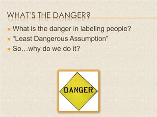WHAT’S THE DANGER?
 What is the danger in labeling people?
 “Least Dangerous Assumption”

 So…why do we do it?
 