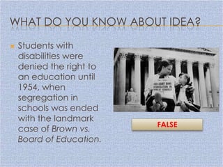 WHAT DO YOU KNOW ABOUT IDEA?

   Students with
    disabilities were
    denied the right to
    an education until
    1954, when
    segregation in
    schools was ended
    with the landmark
                          FALSE
    case of Brown vs.
    Board of Education.
 